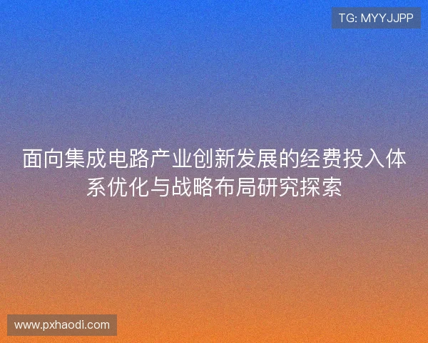 面向集成电路产业创新发展的经费投入体系优化与战略布局研究探索